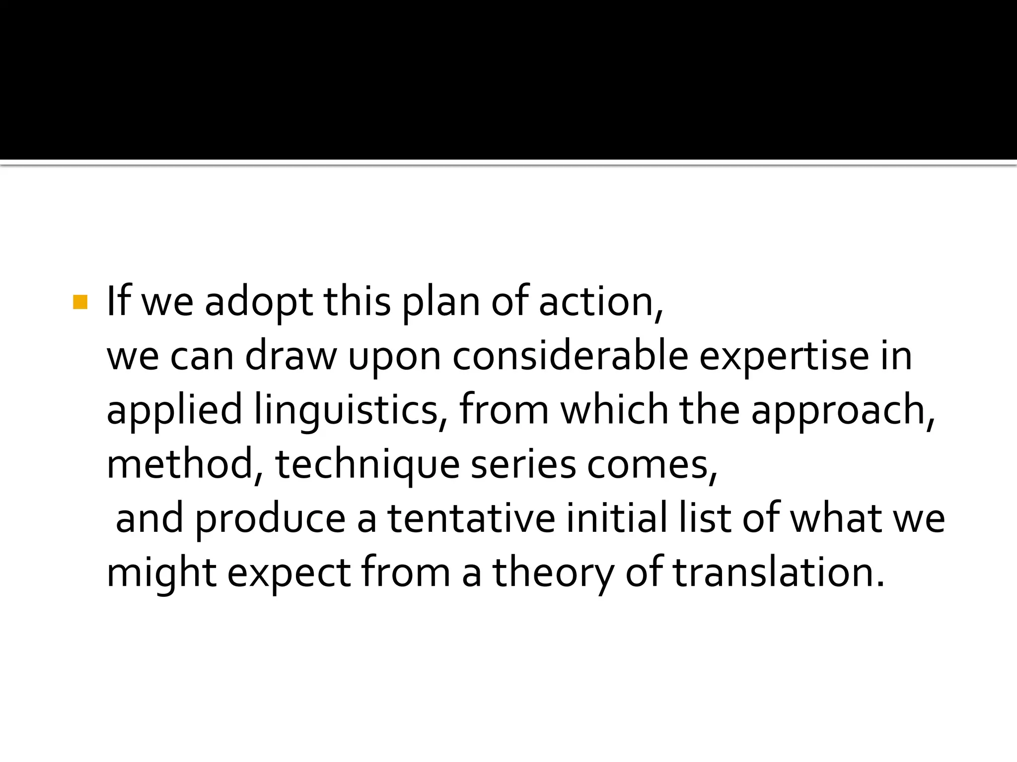  If we adopt this plan of action,
we can draw upon considerable expertise in
applied linguistics, from which the approach,
method, technique series comes,
and produce a tentative initial list of what we
might expect from a theory of translation.
 
