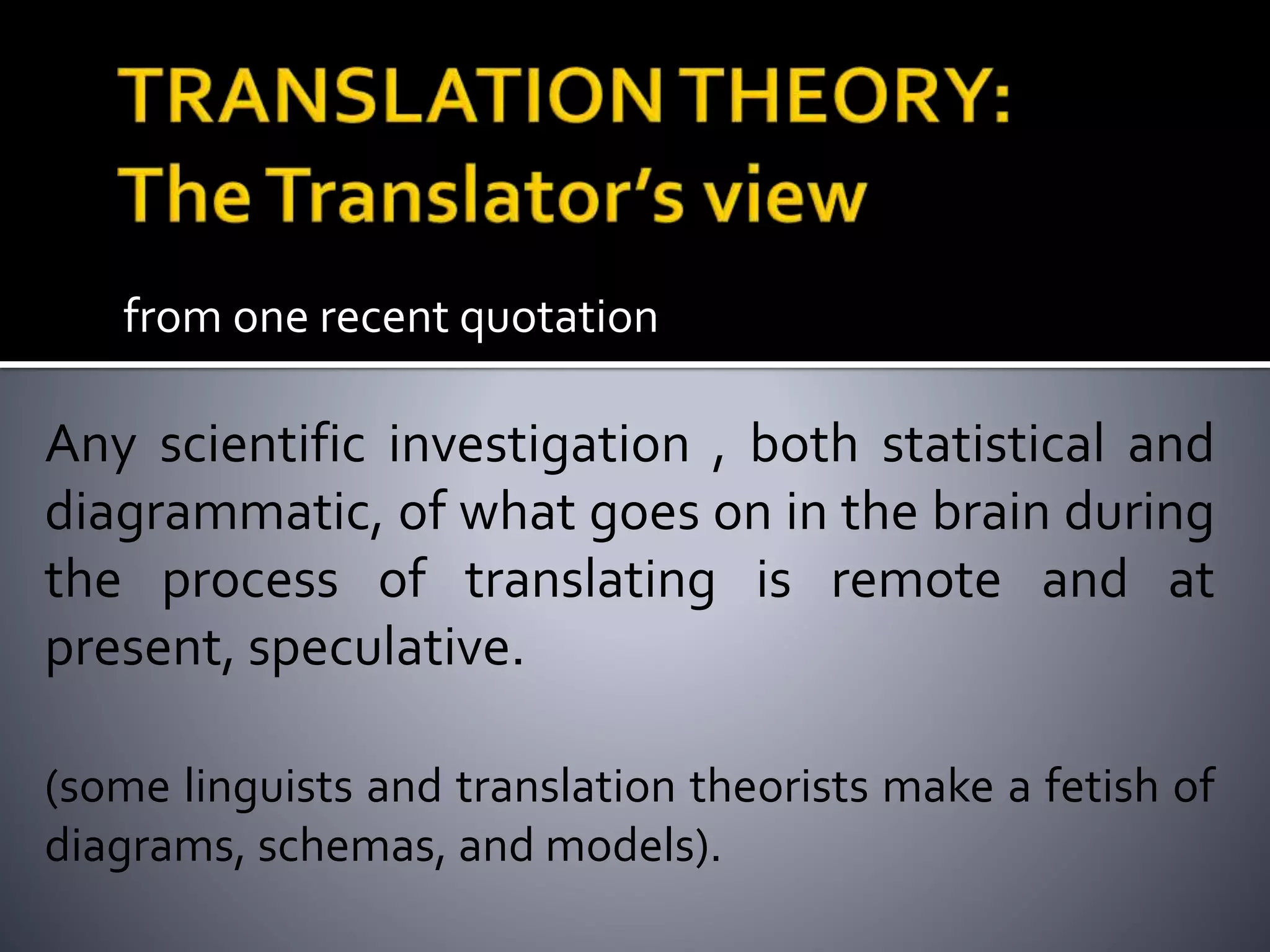 from one recent quotation
Any scientific investigation , both statistical and
diagrammatic, of what goes on in the brain during
the process of translating is remote and at
present, speculative.
(some linguists and translation theorists make a fetish of
diagrams, schemas, and models).
 