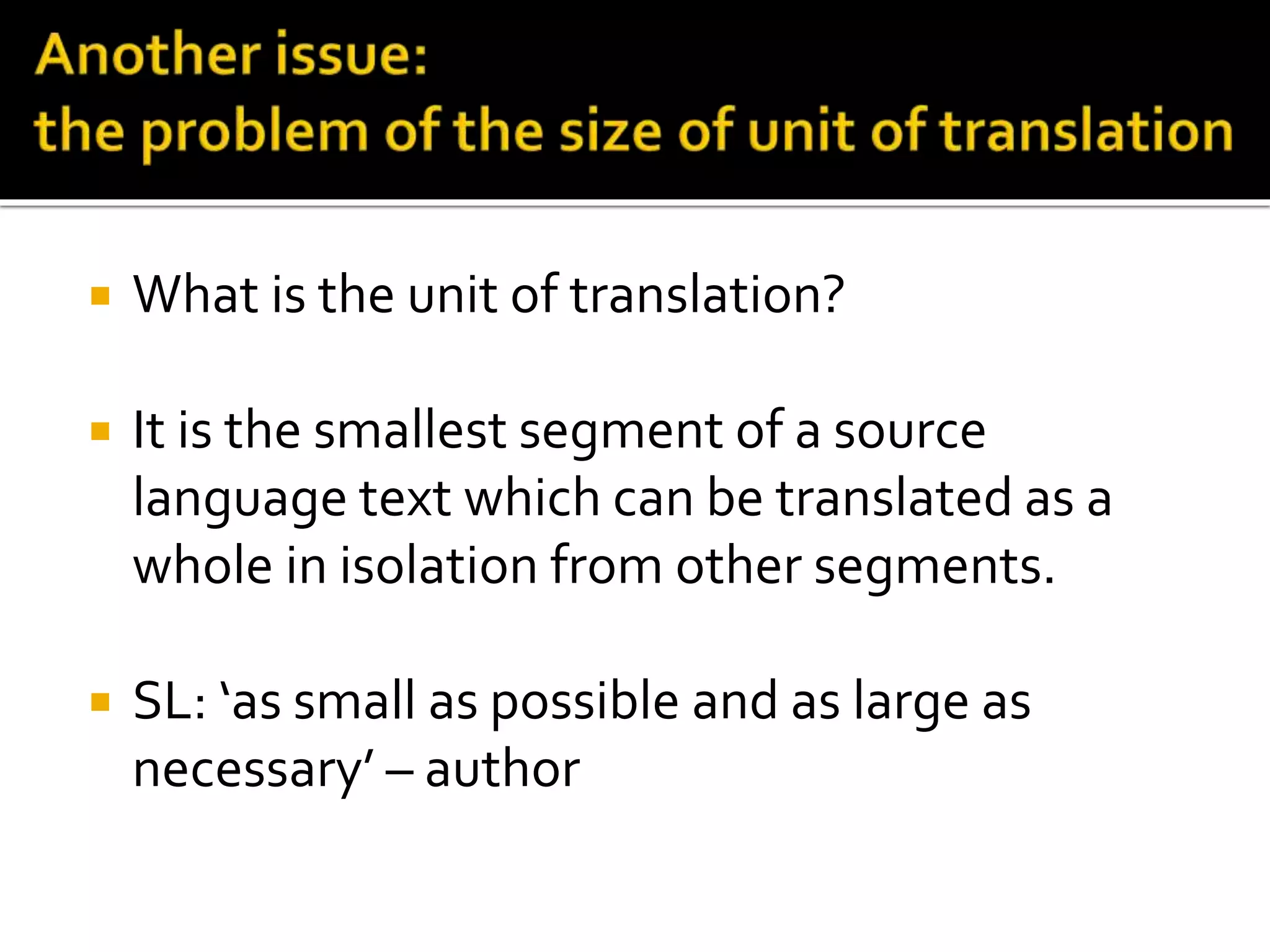  What is the unit of translation?
 It is the smallest segment of a source
language text which can be translated as a
whole in isolation from other segments.
 SL: ‘as small as possible and as large as
necessary’ – author
 