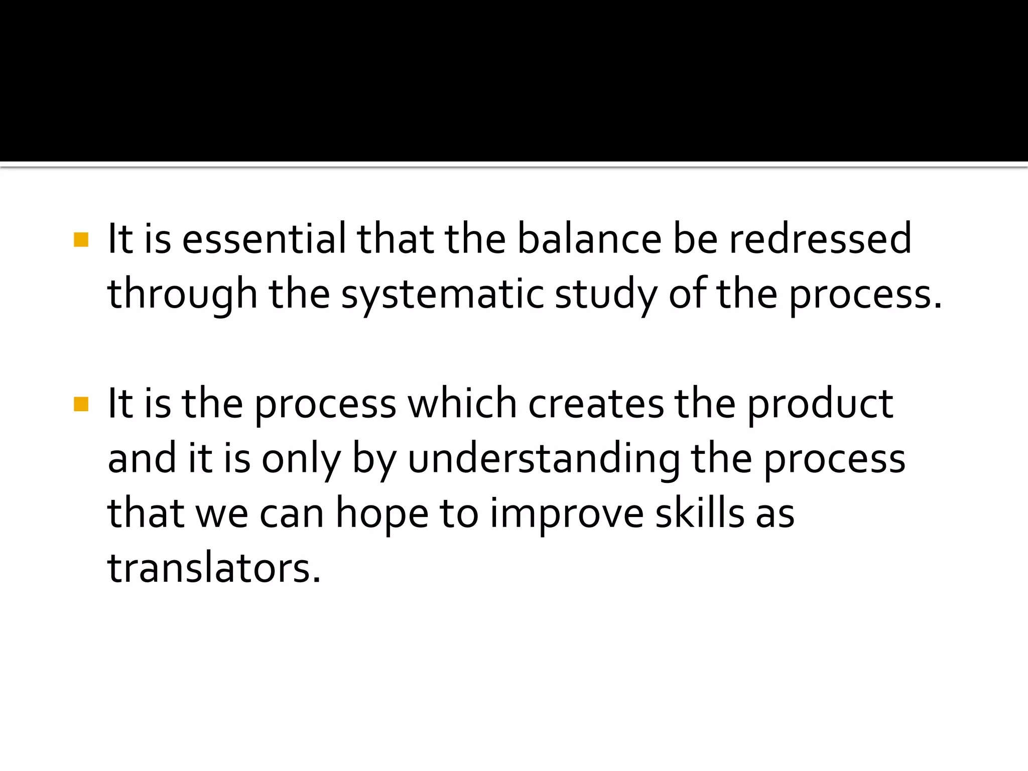  It is essential that the balance be redressed
through the systematic study of the process.
 It is the process which creates the product
and it is only by understanding the process
that we can hope to improve skills as
translators.
 