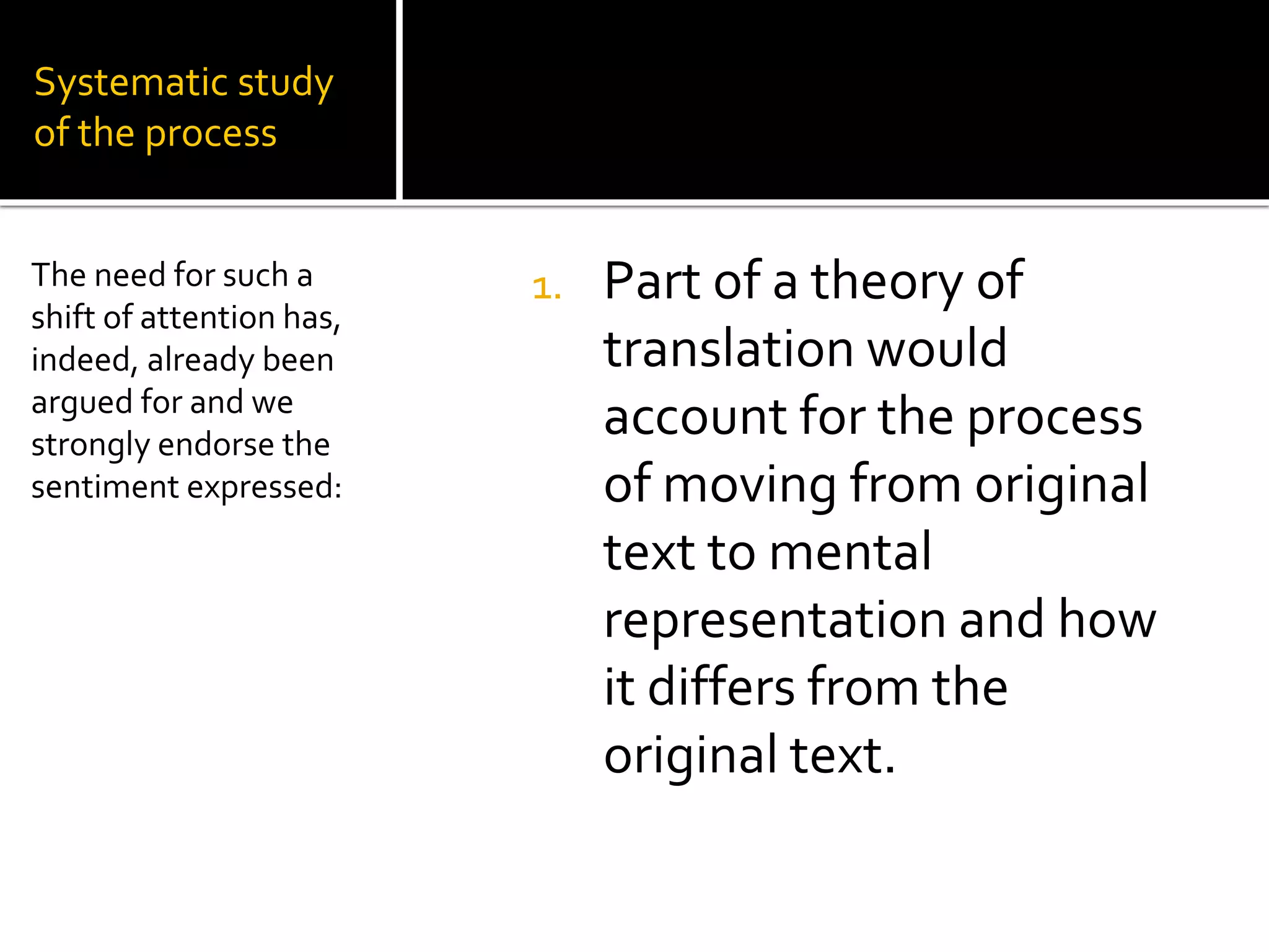 Systematic study
of the process
1. Part of a theory of
translation would
account for the process
of moving from original
text to mental
representation and how
it differs from the
original text.
The need for such a
shift of attention has,
indeed, already been
argued for and we
strongly endorse the
sentiment expressed:
 