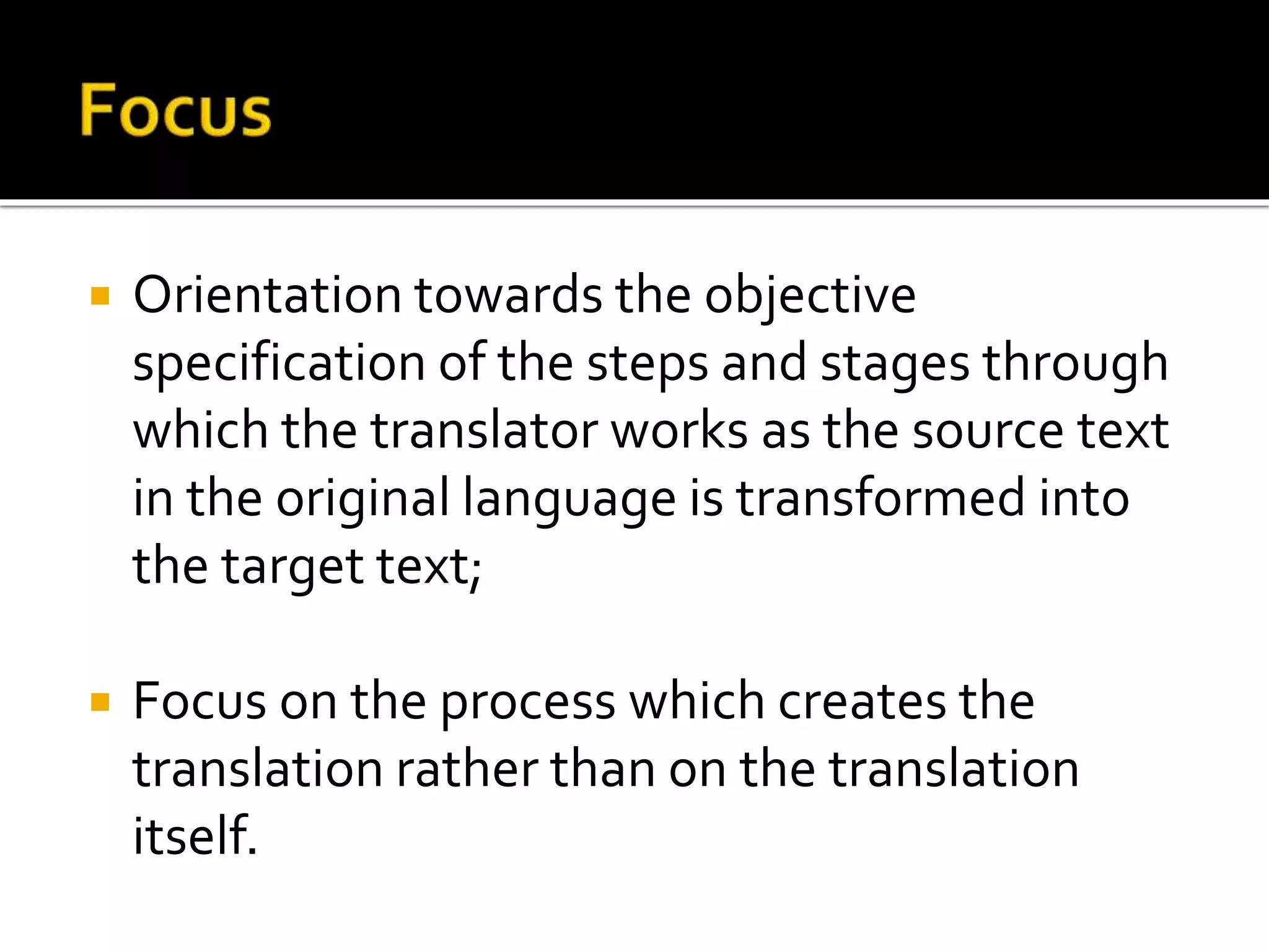  Orientation towards the objective
specification of the steps and stages through
which the translator works as the source text
in the original language is transformed into
the target text;
 Focus on the process which creates the
translation rather than on the translation
itself.
 