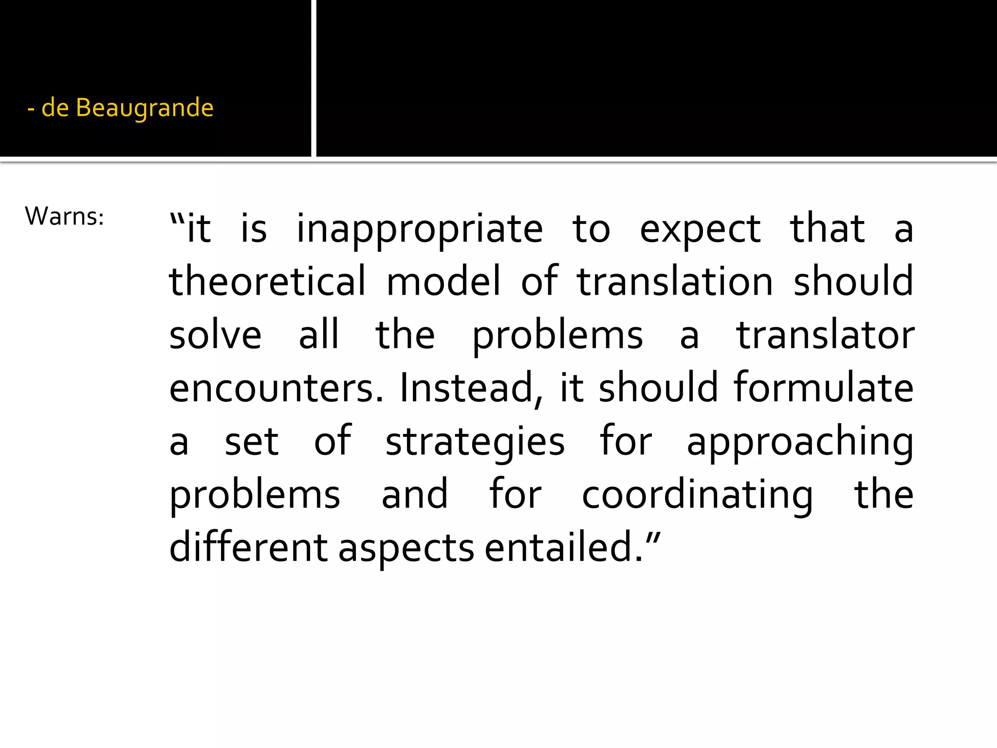 - de Beaugrande
“it is inappropriate to expect that a
theoretical model of translation should
solve all the problems a translator
encounters. Instead, it should formulate
a set of strategies for approaching
problems and for coordinating the
different aspects entailed.”
Warns:
 