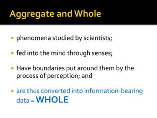  phenomena studied by scientists;
 fed into the mind through senses;
 Have boundaries put around them by the
process of perception; and
 are thus converted into information-bearing
data = WHOLE
 