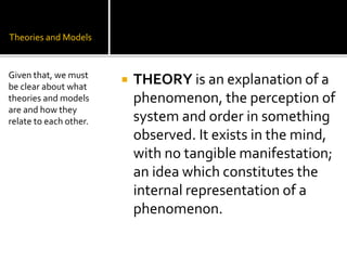 Theories and Models
 THEORY is an explanation of a
phenomenon, the perception of
system and order in something
observed. It exists in the mind,
with no tangible manifestation;
an idea which constitutes the
internal representation of a
phenomenon.
Given that, we must
be clear about what
theories and models
are and how they
relate to each other.
 