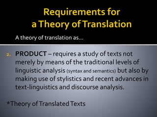 A theory of translation as…
2. PRODUCT – requires a study of texts not
merely by means of the traditional levels of
linguistic analysis (syntax and semantics) but also by
making use of stylistics and recent advances in
text-linguistics and discourse analysis.
*Theory ofTranslatedTexts
 