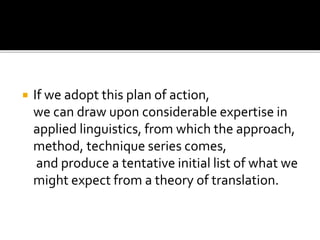  If we adopt this plan of action,
we can draw upon considerable expertise in
applied linguistics, from which the approach,
method, technique series comes,
and produce a tentative initial list of what we
might expect from a theory of translation.
 