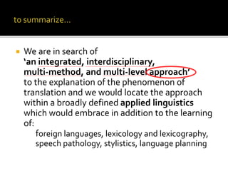  We are in search of
‘an integrated, interdisciplinary,
multi-method, and multi-level approach’
to the explanation of the phenomenon of
translation and we would locate the approach
within a broadly defined applied linguistics
which would embrace in addition to the learning
of:
foreign languages, lexicology and lexicography,
speech pathology, stylistics, language planning
 
