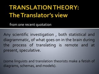from one recent quotation
Any scientific investigation , both statistical and
diagrammatic, of what goes on in the brain during
the process of translating is remote and at
present, speculative.
(some linguists and translation theorists make a fetish of
diagrams, schemas, and models).
 