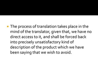  The process of translation takes place in the
mind of the translator, given that, we have no
direct access to it, and shall be forced back
into precisely unsatisfactory kind of
description of the product which we have
been saying that we wish to avoid.
 