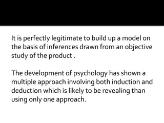 It is perfectly legitimate to build up a model on
the basis of inferences drawn from an objective
study of the product .
The development of psychology has shown a
multiple approach involving both induction and
deduction which is likely to be revealing than
using only one approach.
 