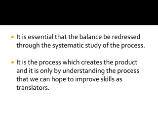  It is essential that the balance be redressed
through the systematic study of the process.
 It is the process which creates the product
and it is only by understanding the process
that we can hope to improve skills as
translators.
 