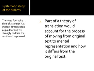 Systematic study
of the process
1. Part of a theory of
translation would
account for the process
of moving from original
text to mental
representation and how
it differs from the
original text.
The need for such a
shift of attention has,
indeed, already been
argued for and we
strongly endorse the
sentiment expressed:
 