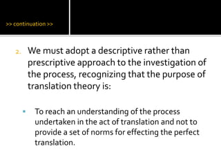 >> continuation >>
2. We must adopt a descriptive rather than
prescriptive approach to the investigation of
the process, recognizing that the purpose of
translation theory is:
 To reach an understanding of the process
undertaken in the act of translation and not to
provide a set of norms for effecting the perfect
translation.
 