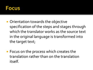  Orientation towards the objective
specification of the steps and stages through
which the translator works as the source text
in the original language is transformed into
the target text;
 Focus on the process which creates the
translation rather than on the translation
itself.
 