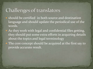  should be certified in both source and destination
language and should update the periodical use of the
words.
 As they work with legal and confidential files getting,
they should put some extra efforts in acquiring details
about the topics and legal terminology
 The core concept should be acquired at the first say to
provide accurate result.
 