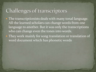  The transcriptionists deals with many tonal language.
All the learned scholars can change words from one
language to another. But it was only the transcriptions
who can change even the tones into words.
 They work mainly for song translation or translation of
word document which has phonetic words
 