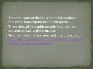  These are some of the concepts and facts about
translator, transcriptionist and interpreter.
 These three plays significant role for a business
concern to reach a global market.
 To know more on translators and interpreter, visit
http://qualitytran.blogspot.in/2015/08/comparison-
between-translators-and.html
 