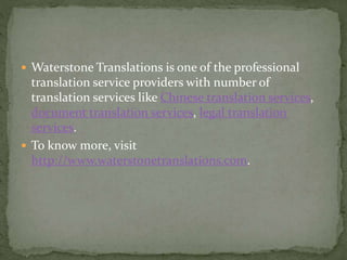  Waterstone Translations is one of the professional
translation service providers with number of
translation services like Chinese translation services,
document translation services, legal translation
services.
 To know more, visit
http://www.waterstonetranslations.com.
 