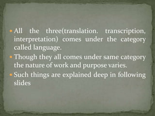  All the three(translation. transcription,
interpretation) comes under the category
called language.
 Though they all comes under same category
the nature of work and purpose varies.
 Such things are explained deep in following
slides
 