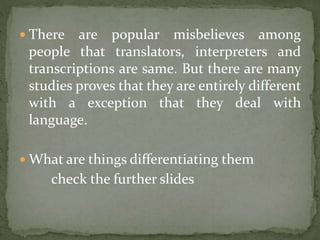  There are popular misbelieves among
people that translators, interpreters and
transcriptions are same. But there are many
studies proves that they are entirely different
with a exception that they deal with
language.
 What are things differentiating them
check the further slides
 