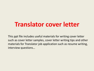 Translator cover letter
This ppt file includes useful materials for writing cover letter
such as cover letter samples, cover letter writing tips and other
materials for Translator job application such as resume writing,
interview questions…

 