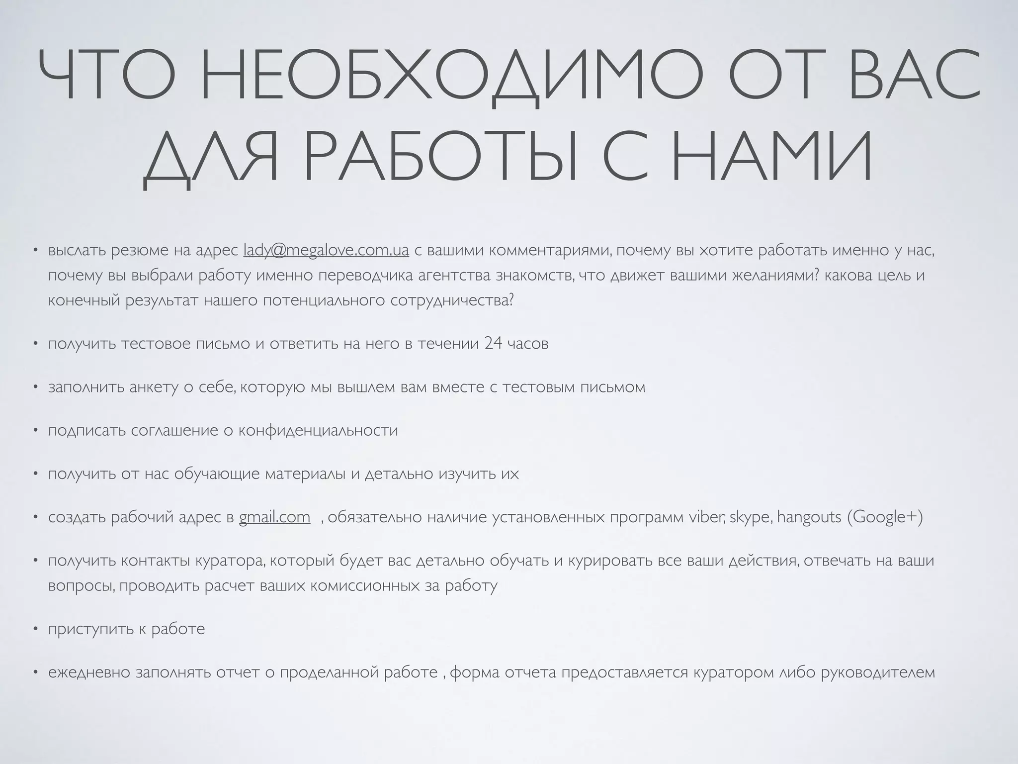 ЧТО НЕОБХОДИМО ОТ ВАС
ДЛЯ РАБОТЫ С НАМИ
• выслать резюме на адрес lady@megalove.com.ua с вашими комментариями, почему вы хотите работать именно у нас,
почему вы выбрали работу именно переводчика агентства знакомств, что движет вашими желаниями? какова цель и
конечный результат нашего потенциального сотрудничества?
• получить тестовое письмо и ответить на него в течении 24 часов
• заполнить анкету о себе, которую мы вышлем вам вместе с тестовым письмом
• подписать соглашение о конфиденциальности
• получить от нас обучающие материалы и детально изучить их
• создать рабочий адрес в gmail.com , обязательно наличие установленных программ viber, skype, hangouts (Google+)
• получить контакты куратора, который будет вас детально обучать и курировать все ваши действия, отвечать на ваши
вопросы, проводить расчет ваших комиссионных за работу
• приступить к работе
• ежедневно заполнять отчет о проделанной работе , форма отчета предоставляется куратором либо руководителем
 