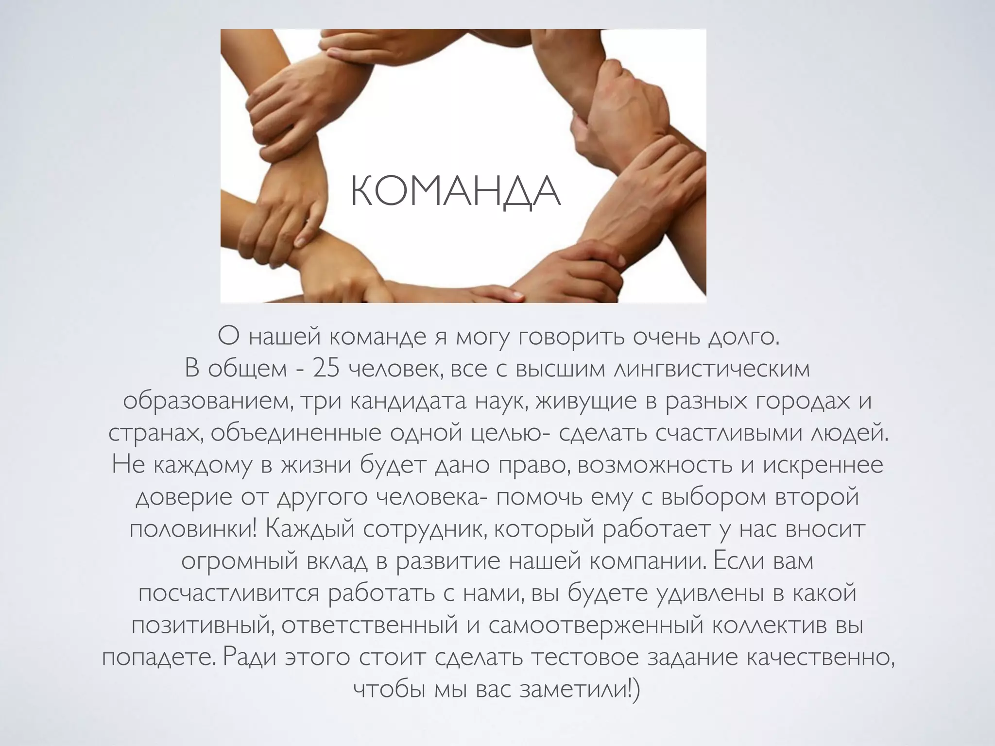 КОМАНДА
О нашей команде я могу говорить очень долго.
В общем - 25 человек, все с высшим лингвистическим
образованием, три кандидата наук, живущие в разных городах и
странах, объединенные одной целью- сделать счастливыми людей.
Не каждому в жизни будет дано право, возможность и искреннее
доверие от другого человека- помочь ему с выбором второй
половинки! Каждый сотрудник, который работает у нас вносит
огромный вклад в развитие нашей компании. Если вам
посчастливится работать с нами, вы будете удивлены в какой
позитивный, ответственный и самоотверженный коллектив вы
попадете. Ради этого стоит сделать тестовое задание качественно,
чтобы мы вас заметили!)
 
