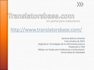 Un portal para traductores

http://www.translatorsbase.com/
                                    Gemma Beltran Aniento
                                       5 de octubre de 2012
           Asignatura: Tecnologías de la información para la
                                            traducción y TAO
           Máster en Traducción Profesional e Institucional-
                                  Universidad de Valladolid
 