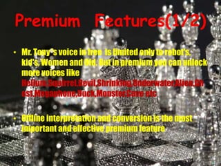 Premium Features(1/2)
• Mr. Tony 's voice in free is limited only to robot's,
kid's, Women and Old. But in premium you can unlock
more voices like
Helium,Squirrel,Devil,Shrinking,Underwater,Alien,Gh
ost,Megaphone,Duck,Monster,Cave etc
• Offline interpretation and conversion is the most
important and effective premium feature
 