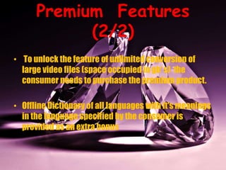 Premium Features
(2/2)
• To unlock the feature of unlimited conversion of
large video files (space occupied in gb’ s) the
consumer needs to purchase the premium product.
• Offline Dictionary of all languages with it's meanings
in the language specified by the consumer is
provided as an extra bonus
 