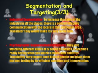 Segmentation and
Targeting(3/3)
• Industrial Segmentation- To increase the sales of the
industry in all the places, there is a need of effective
communication with the locals in that particular area.
Translator Tony would make it a very facile task.
• Psychographic Segmentation(Enthusiasts-They love
watching different kind's of tv series or movies .It becomes
really boring when you watch a movie with subtitles .
Translating Tony targets such kind of people and gives them
the best feeling by its efficient narration and interpretation.
 