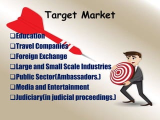 Target Market
Education
Travel Companies
Foreign Exchange
Large and Small Scale Industries
Public Sector(Ambassadors.)
Media and Entertainment
Judiciary(in judicial proceedings.)
 