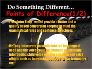 Points of Difference(1/2)
Translator Tony would provide a better and a
quality based conversion keeping in mind the
grammatical rules and sentence structures.
Mr.Tony interprets the audio into the language of
need and the voice could be changed accordingly
into robotic, child voice etc .You can even add extra
effects such as increasing the pitch, base, frequency
etc.
 