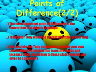 Points of
Difference(2/2)
The most important point of Difference is the
conversion of a video's language.
Translator Tony would be instant and time preserving.
You can join the Tony community, provide your own
contribution by helping him translate words and
increase stats. According to these stats rewards are
given to consumers
 