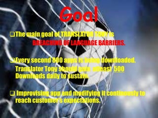 Goal
The main goal of TRANSLATOR TONY is
BREACHING OF LANGUAGE BARRIERS.
Every second 800 apps is being downloaded.
Translator Tony should gain atleast 500
Downloads daily to sustain.
 Improvising app and modifying it continously to
reach customer’s expectations.
 