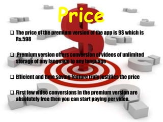 Price
 The price of the premium version of the app is 9$ which is
Rs.598
 Premium version offers conversion of videos of unlimited
storage of any language to any language
 Efficient and time saving feature truly justifies the price
 First few video conversions in the premium version are
absolutely free then you can start paying per video.
 