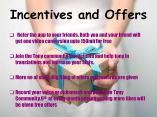 Incentives and Offers
 Refer the app to your friends. Both you and your friend will
get one video conversion upto 150mb for free
 Join the Tony community ,participate and help tony in
translations and increase your stats.
 More no of stats :Big Bang of offers and rewards are given
 Record your voice or dubsmash and post it on Tony
Community.9th of every month person getting more likes will
be given free offers
 