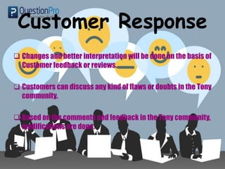 Customer Response
 Changes and better interpretation will be done on the basis of
Customer feedback or reviews.
 Customers can discuss any kind of flaws or doubts in the Tony
community.
 Based on the comments and feedback in the Tony community,
modifications are done.
 