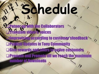 Schedule
Patner up with the Collaborators
Translate video’s, voices
Improvising according to customer’sfeedback
Publish Updates in Tony Community
Give rewards and offers to active customers
Promote and Promote till we reach the maximum
number of Downloads
 