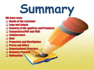SummaryWe have seen:
 Needs of the customer
 Logo and slogan
 Features of the app(Free and Premium)
 Competitors(POP and POD)
 Collaborators
 Goal
 Promotion and Distribution
 Prices and Offers
 Organizational Structure
 Business Process
 Delineation
 
