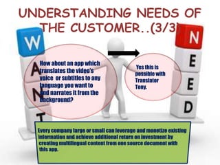 UNDERSTANDING NEEDS OF
THE CUSTOMER..(3/3)
How about an app which
translates the video's
voice or subtitles to any
language you want to
and narrates it from the
background?
Yes this is
possible with
Translator
Tony.
 
