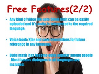 Free Features(2/2)
• Any kind of video file upto 50mb limit can be easily
uploaded and it's audio is interpreted to the required
language.
• Voice book: Star and save translations for future
reference in any language.
• Dubs mash has become quite popular among people
. Most famous dialogues in all languages are
included.
 