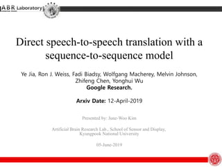 Direct speech-to-speech translation with a
sequence-to-sequence model
Ye Jia, Ron J. Weiss, Fadi Biadsy, Wolfgang Macherey, Melvin Johnson,
Zhifeng Chen, Yonghui Wu
Google Research.
Arxiv Date: 12-April-2019
Presented by: June-Woo Kim
Artificial Brain Research Lab., School of Sensor and Display,
Kyungpook National University
05-June-2019
 