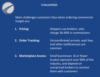 CHALLENGES
Main challenges customers face when ordering commercial
freight are:
1. Pricing: Shippers use brokers, who
charge 30-40% in commissions
2. Order Tracking: Uncoordinated arrivals, wait fees
and other inefficiencies are
common
3. Marketplace Access: Small businesses (6 or fewer
trucks) represent over 90% of the
industry, and depend on
overpriced brokers to connect
them with customers
 