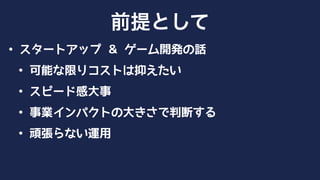 • スタートアップ ＆ ゲーム開発の話
• 可能な限りコストは抑えたい
• スピード感大事
• 事業インパクトの大きさで判断する
• 頑張らない運用
前提として
 