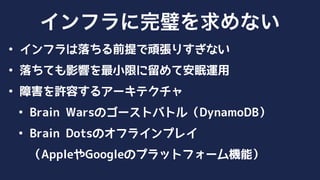 • インフラは落ちる前提で頑張りすぎない
• 落ちても影響を最小限に留めて安眠運用
• 障害を許容するアーキテクチャ
• Brain Warsのゴーストバトル（DynamoDB）
• Brain Dotsのオフラインプレイ 
（AppleやGoogleのプラットフォーム機能）
インフラに完璧を求めない
 