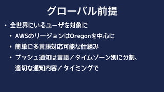 • 全世界にいるユーザを対象に
• AWSのリージョンはOregonを中心に
• 簡単に多言語対応可能な仕組み
• プッシュ通知は言語／タイムゾーン別に分割、 
適切な通知内容／タイミングで
グローバル
 