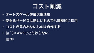 • オートスケールを最大限活用
• 使えるサービスは新しいものでも積極的に採用
• コストが見合わないものは自作する
• |дﾟ)＜AWSにこだわらない 
|彡ｻｯ
コスト削減
 