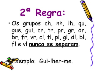 2ª Regra:
• Os grupos ch, nh, lh, qu,
  gue, gui, cr, tr, pr, gr, dr,
  br, fr, vr, cl, tl, pl, gl, dl, bl,
  fl e vl nunca se separam.

• Exemplo: Gui-lher-me.
 
